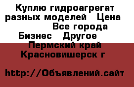 Куплю гидроагрегат разных моделей › Цена ­ 1 000 - Все города Бизнес » Другое   . Пермский край,Красновишерск г.